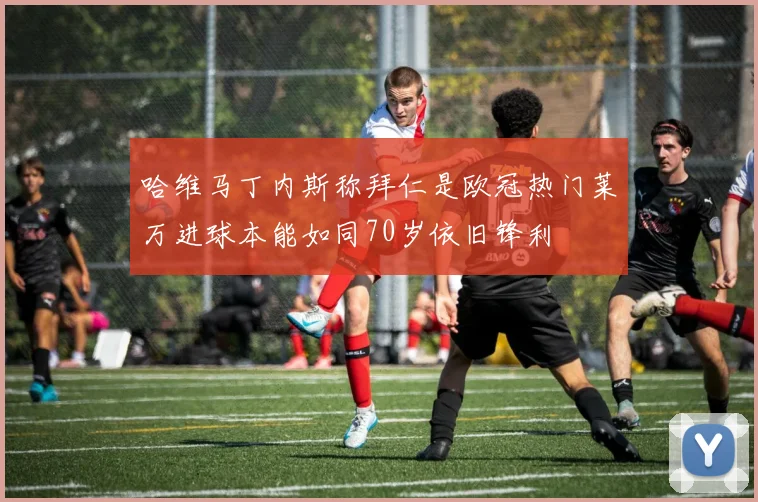 哈维马丁内斯称拜仁是欧冠热门莱万进球本能如同70岁依旧锋利