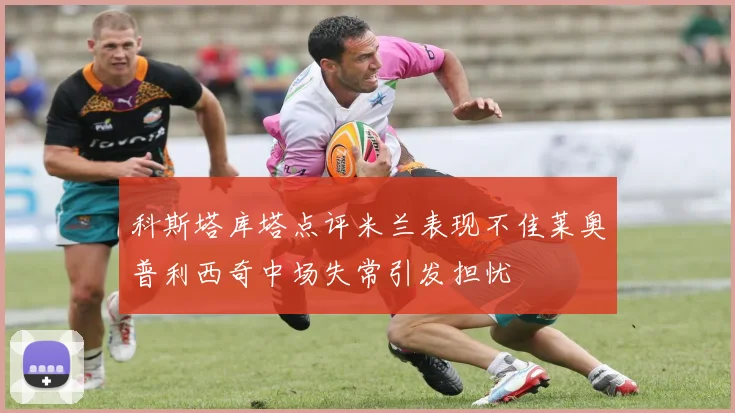科斯塔库塔点评米兰表现不佳莱奥普利西奇中场失常引发担忧