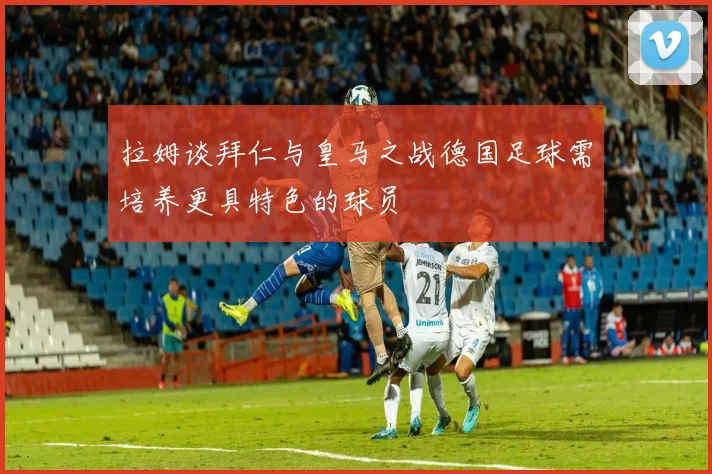 拉姆谈拜仁与皇马之战德国足球需培养更具特色的球员