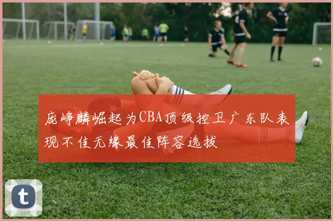 庞峥麟崛起为CBA顶级控卫广东队表现不佳无缘最佳阵容选拔