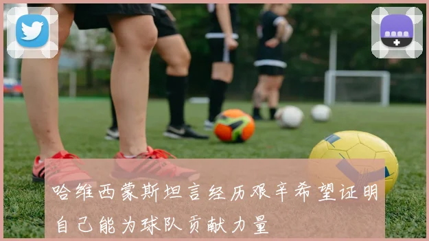 哈维西蒙斯坦言经历艰辛希望证明自己能为球队贡献力量