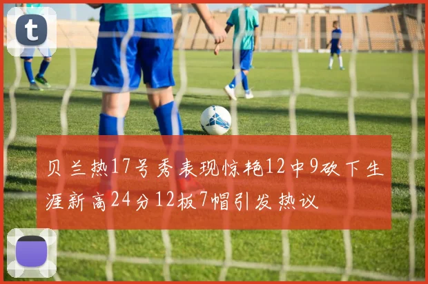 贝兰热17号秀表现惊艳12中9砍下生涯新高24分12板7帽引发热议