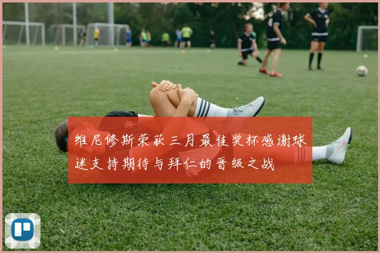 维尼修斯荣获三月最佳奖杯感谢球迷支持期待与拜仁的晋级之战