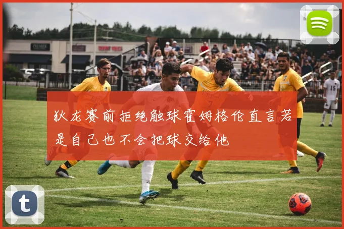 狄龙赛前拒绝触球霍姆格伦直言若是自己也不会把球交给他