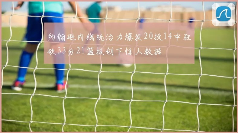 约翰逊内线统治力爆发20投14中狂砍33分21篮板创下惊人数据
