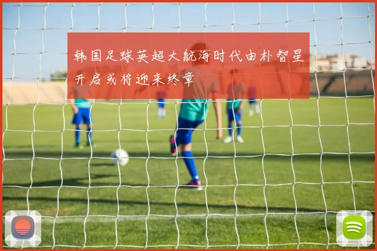 韩国足球英超大航海时代由朴智星开启或将迎来终章