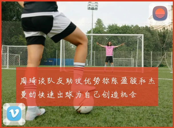 周琦谈队友助攻优势称陈盈骏和杰曼的快速出球为自己创造机会