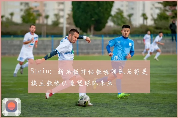 Stein：新老板评估教练团队或将更换主教练以重塑球队未来