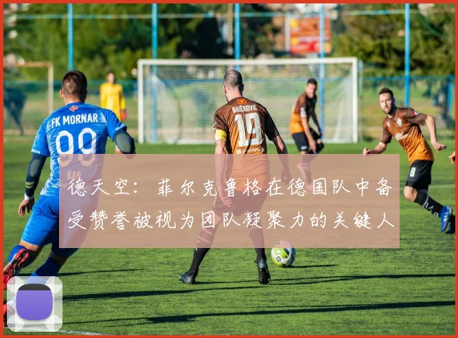 德天空：菲尔克鲁格在德国队中备受赞誉被视为团队凝聚力的关键人物